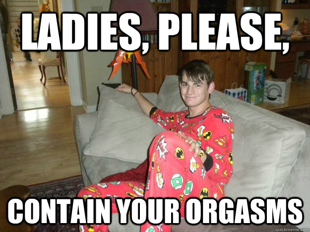 Ladies, please, contain your orgasms  