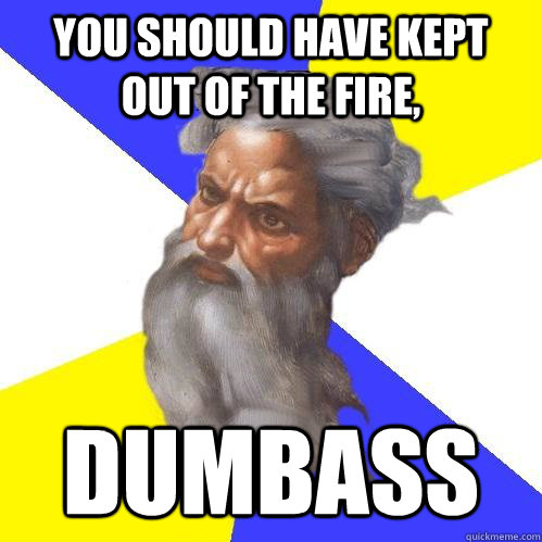 You should have kept out of the fire, dumbass  Advice God