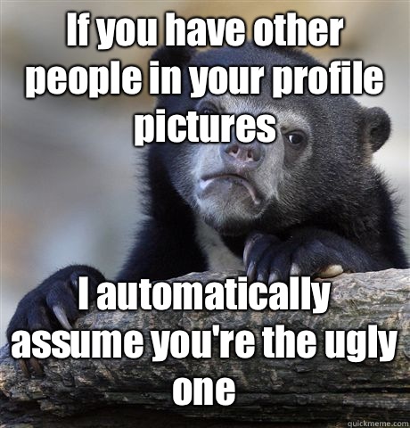 If you have other people in your profile pictures I automatically assume you're the ugly one  Confession Bear