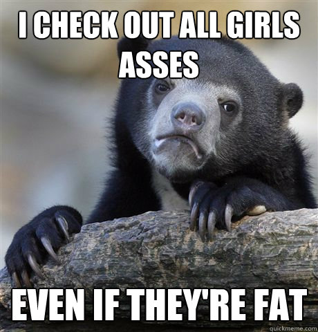 I check out all girls asses even if they're fat  Confession Bear