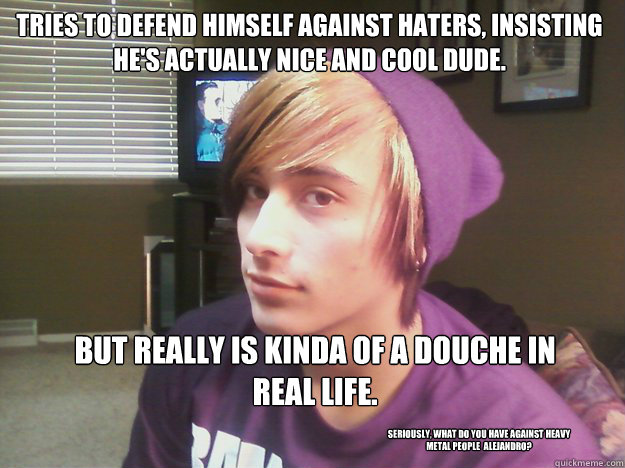 Tries to defend himself against haters, insisting he's actually nice and cool dude.    But really is kinda of a douche in real life.   Seriously, what do you have against heavy metal people  Alejandro?  Hipster Alejandro