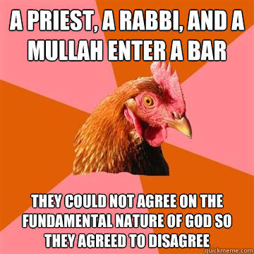 A Priest, a Rabbi, and a Mullah enter a bar They could not agree on the fundamental nature of god so they agreed to disagree  