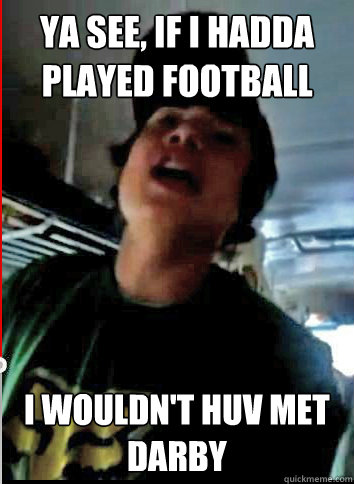 Ya see, if i hadda played football i wouldn't huv met darby - Ya see, if i hadda played football i wouldn't huv met darby  Jarret the Jokester