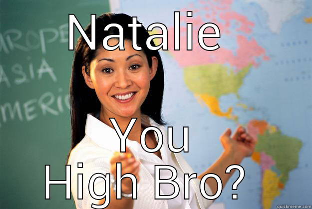 NATALIE  YOU HIGH BRO?  Unhelpful High School Teacher