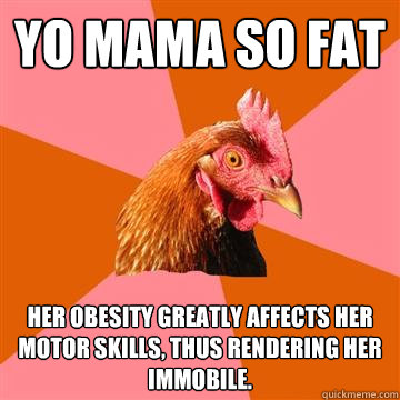 Yo mama so fat Her obesity greatly affects her motor skills, thus rendering her immobile.  Anti-Joke Chicken