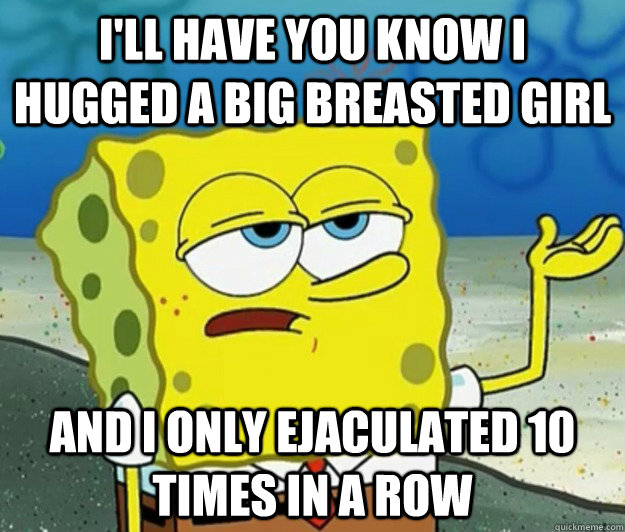 I'll have you know I hugged a big breasted girl And I only ejaculated 10 times in a row - I'll have you know I hugged a big breasted girl And I only ejaculated 10 times in a row  Tough Spongebob