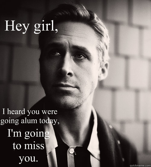 Hey girl, I heard you were going alum today, I'm going to miss you.  Feminist Ryan Gosling