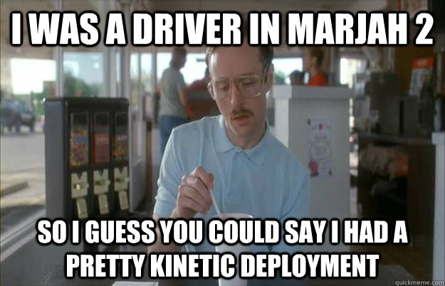 I was a driver in marjah 2 So I guess you could say I had a pretty kinetic deployment  Kip from Napoleon Dynamite