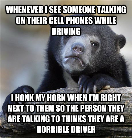 whenever i see someone talking on their cell phones while driving I honk my horn when i'm right next to them so the person they are talking to thinks they are a horrible driver - whenever i see someone talking on their cell phones while driving I honk my horn when i'm right next to them so the person they are talking to thinks they are a horrible driver  Confession Bear