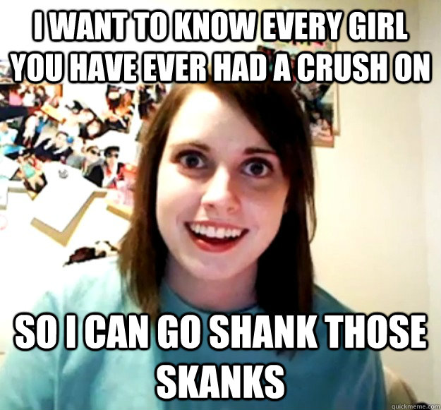 I want to know every girl you have ever had a crush on So i can go shank those skanks  Overly Attached Girlfriend