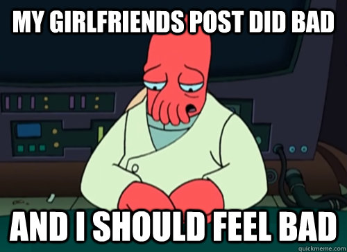 my girlfriends post did bad and i should feel bad  sad zoidberg