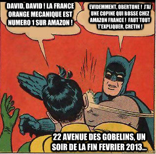 David, David ! La France Orange Mecanique est numero 1 sur Amazon ! Evidemment, Obertone !  J'ai une copine qui bosse chez Amazon France !  Faut tout t'expliquer, cretin ! 22 avenue des Gobelins, un soir de la fin fevrier 2013...  Slappin Batman