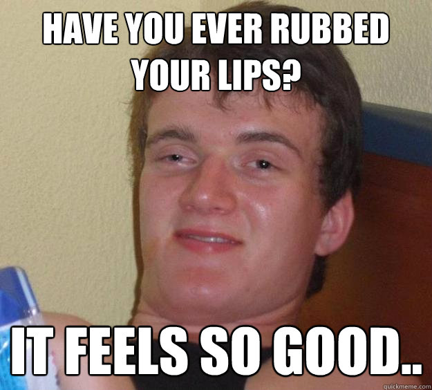 Have you ever rubbed your lips? It feels so good..  10 Guy