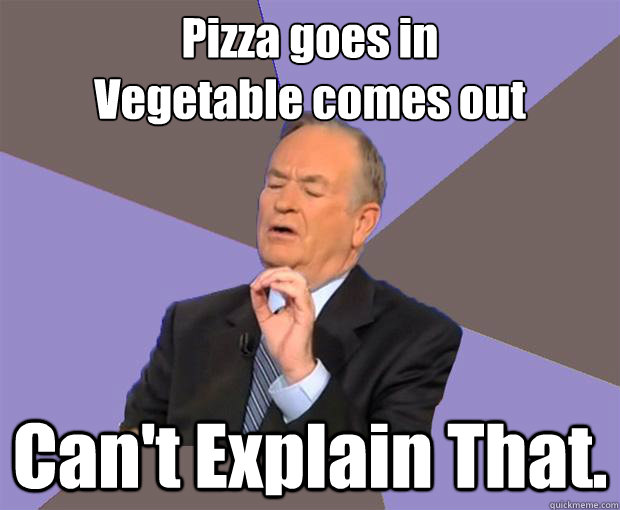 Pizza goes in 
Vegetable comes out  Can't Explain That.  Bill O Reilly