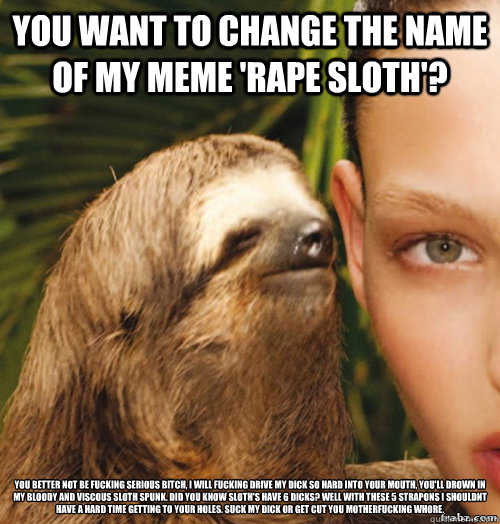 you want to change the name of my meme 'RAPE SLOTH'? you better not be fucking serious bitch, i will fucking drive my dick so hard into your mouth, you'll drown in my bloody and viscous sloth spunk. did you know sloth's have 6 dicks? well with these 5 str  rape sloth