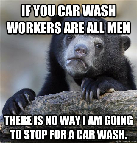 If you car wash workers are all men There is no way I am going to stop for a car wash.  Confession Bear