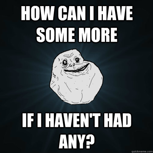 How can I have some more if I haven't had any? - How can I have some more if I haven't had any?  Forever Alone