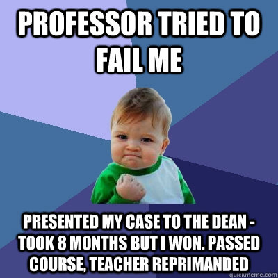 Professor tried to fail me Presented my case to the dean - took 8 months but i won. Passed course, teacher reprimanded  Success Kid