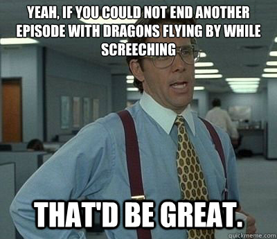 Yeah, if you could not end another episode with dragons flying by while screeching That'd be great.  Bill lumberg