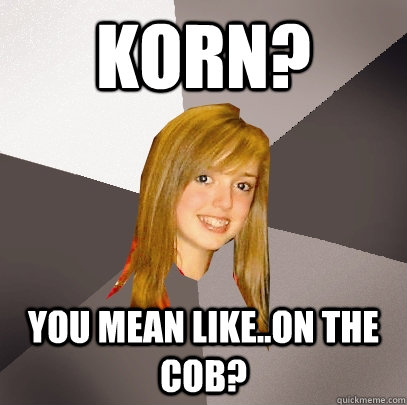 Korn? You mean like..on the cob?   Musically Oblivious 8th Grader