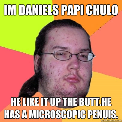 IM DANIELS papi chulo he like it up the butt.he has a microscopic penuis.  Butthurt Dweller