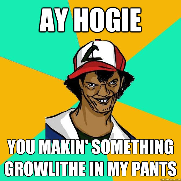 ay Hogie you makin' something Growlithe in my pants  Ash Pedreiro