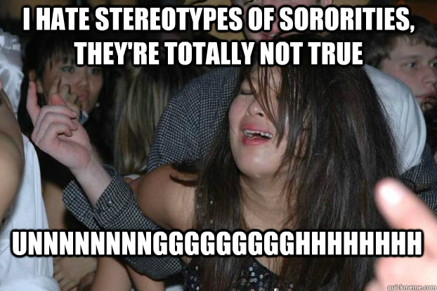 I hate stereotypes of sororities, they're totally not true UNNNNNNNNGGGGGGGGGHHHHHHHH  