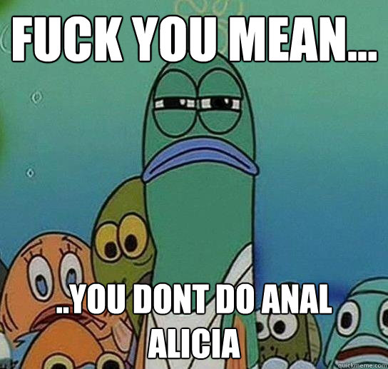 Fuck you mean... ..you dont do anal alicia - Fuck you mean... ..you dont do anal alicia  Serious fish SpongeBob