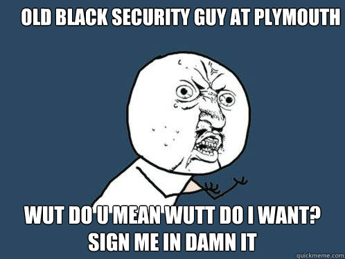 Old BLACK Security guy at Plymouth WUT DO U MEAN WUTT DO I WANT? SIGN ME IN DAMN IT  Y U No