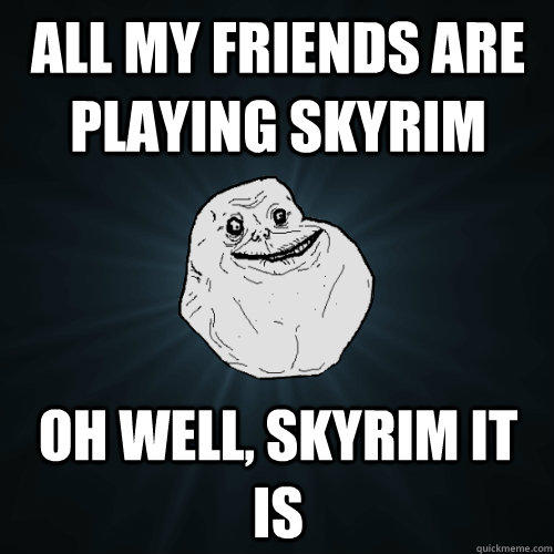 all my friends are playing skyrim oh well, skyrim it is  Forever Alone