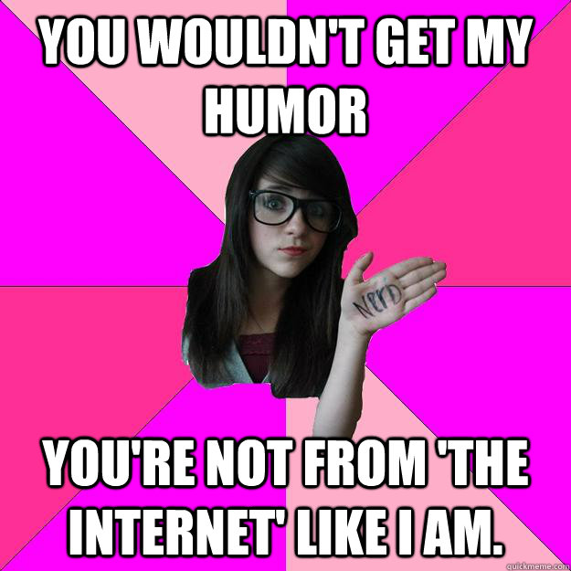 You wouldn't get my humor You're not from 'the internet' like I am.  Idiot Nerd Girl