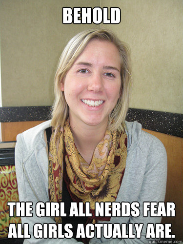 Behold The girl all nerds fear all girls actually are. - Behold The girl all nerds fear all girls actually are.  ALYSSA BEREZNAK