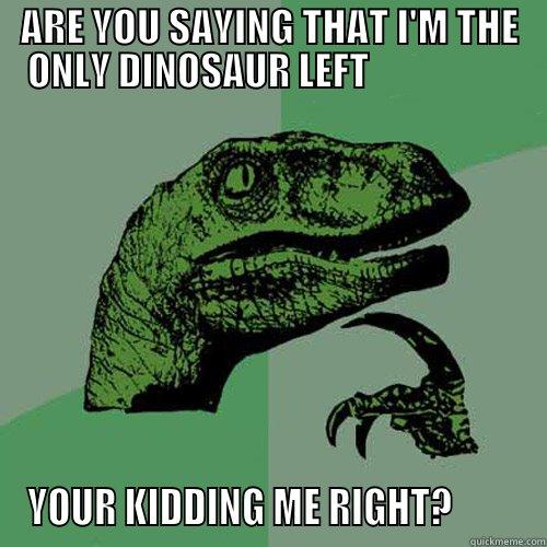 ARE YOU SAYING THAT I'M THE ONLY DINOSAUR LEFT                    YOUR KIDDING ME RIGHT?         Philosoraptor