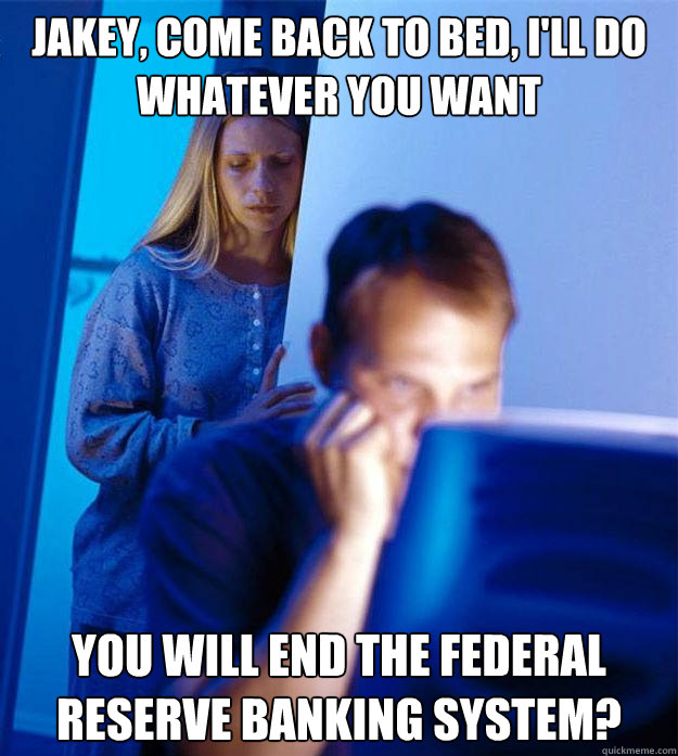 Jakey, Come back to bed, I'll do whatever you want You will end the federal reserve banking system? - Jakey, Come back to bed, I'll do whatever you want You will end the federal reserve banking system?  Redditors Wife