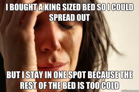 I bought a king sized bed so I could spread out but I stay in one spot because the rest of the bed is too cold  