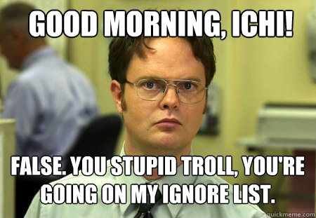 Good morning, Ichi!  false. You stupid troll, you're going on my ignore list.  Schrute