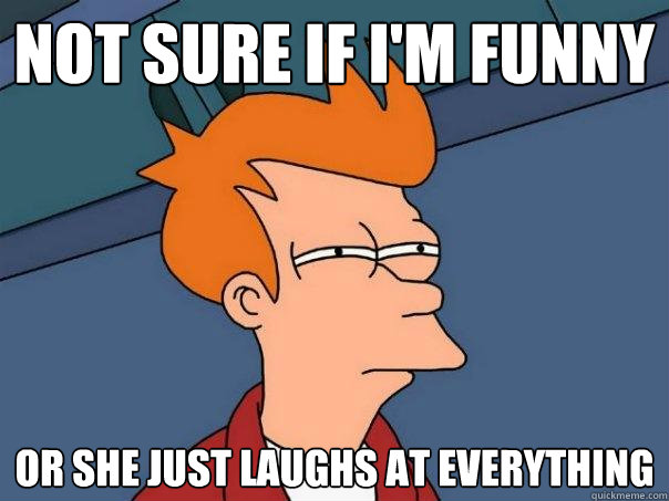 not sure if I'm funny or she just laughs at everything  Futurama Fry