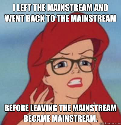 I left the mainstream and went back to the mainstream before leaving the mainstream became mainstream.  Hipster Ariel