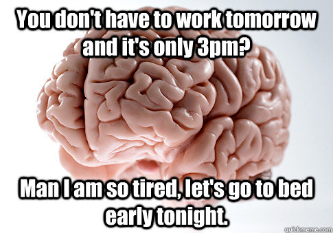 You don't have to work tomorrow and it's only 3pm? Man I am so tired, let's go to bed early tonight. - You don't have to work tomorrow and it's only 3pm? Man I am so tired, let's go to bed early tonight.  Scumbag Brain