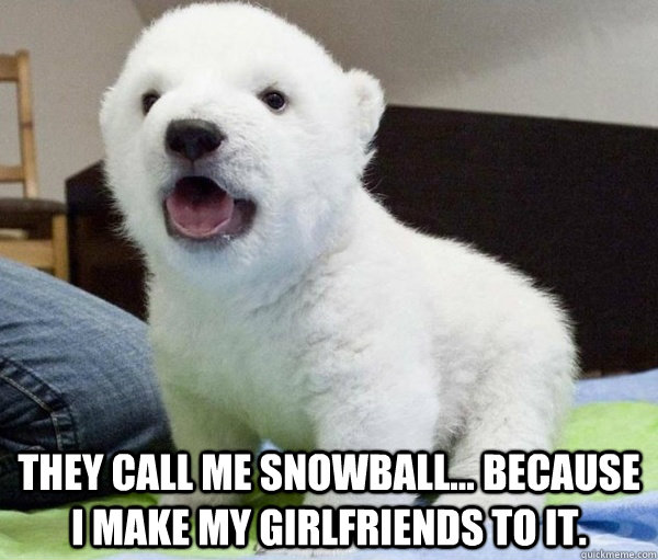  They call me snowball... because i make my girlfriends to it. -  They call me snowball... because i make my girlfriends to it.  Snowball