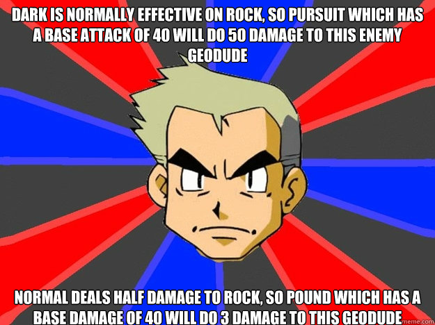 dark is normally effective on rock, so Pursuit which has a base attack of 40 will do 50 damage to this enemy geodude normal deals half damage to rock, so pound which has a base damage of 40 will do 3 damage to this geodude - dark is normally effective on rock, so Pursuit which has a base attack of 40 will do 50 damage to this enemy geodude normal deals half damage to rock, so pound which has a base damage of 40 will do 3 damage to this geodude  Pokemon Logic