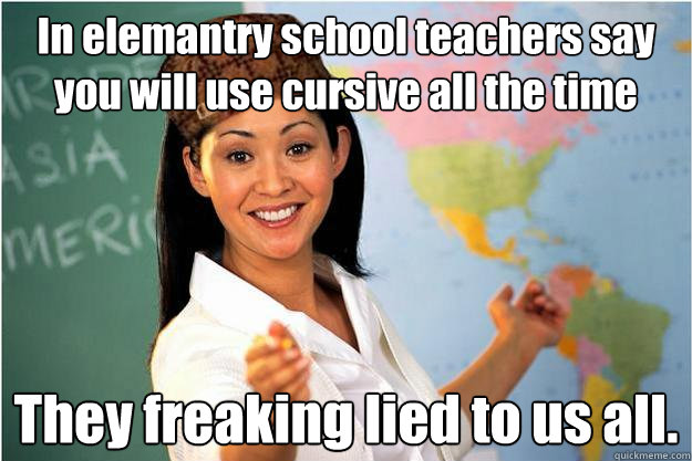 In elemantry school teachers say you will use cursive all the time  They freaking lied to us all.  Scumbag Teacher