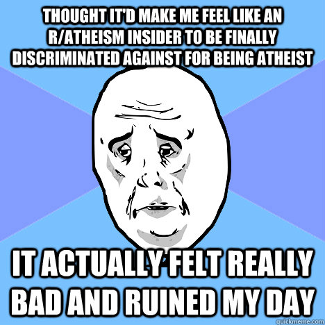 Thought it'd make me feel like an r/atheism insider to be finally discriminated against for being atheist it actually felt really bad and ruined my day  Okay Guy