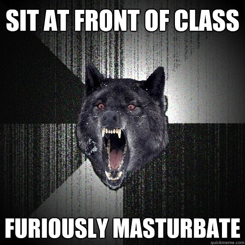 Sit at front of class furiously masturbate  Insanity Wolf