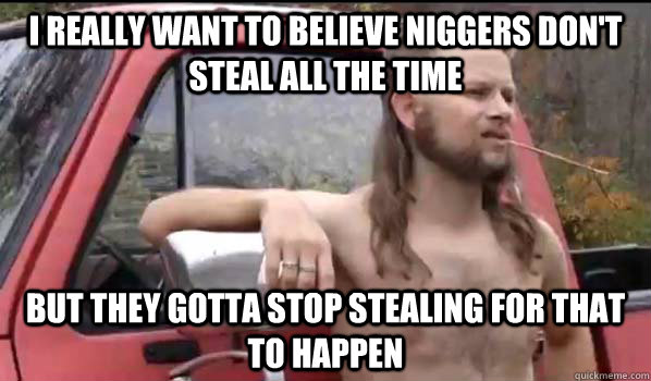 I really want to believe niggers don't steal all the time But they gotta stop stealing for that to happen  Almost Politically Correct Redneck