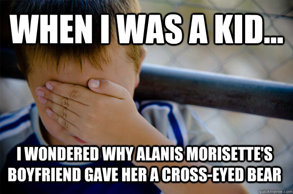 WHEN I WAS A KID... i wondered why Alanis Morisette's boyfriend gave her a cross-eyed bear  Confession kid