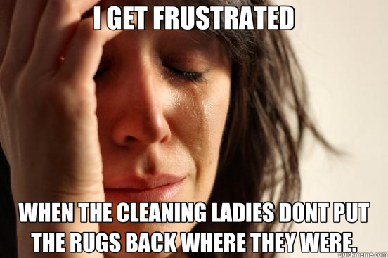 I GET FRUSTRATED WHEN THE CLEANING LADIES DONT PUT THE RUGS BACK WHERE THEY WERE.  First World Problems