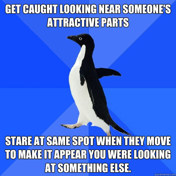 get caught looking near someone's attractive parts stare at same spot when they move to make it appear you were looking at something else. - get caught looking near someone's attractive parts stare at same spot when they move to make it appear you were looking at something else.  Socially Awkward Penguin