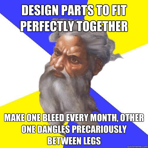 Design parts to fit perfectly together Make one bleed every month, other one dangles precariously between legs  