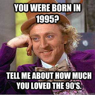 You were born in 1995? Tell me about how much you loved the 90's.  Condescending Wonka